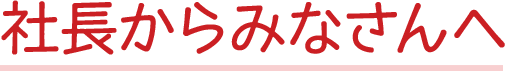 社長からみなさんへ